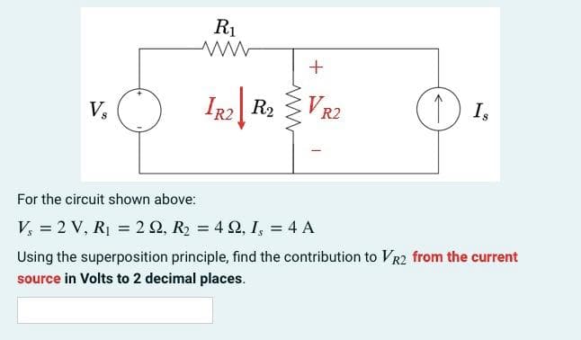 V₂
R₁
ww
IR2 R₂
+
VR2
(1) IS
Is
For the circuit shown above:
V₁ = 2 V, R₁ = 2 Q2, R₂ = 4 Q2, 1, = 4 A
Using the superposition principle, find the contribution to VR2 from the current
source in Volts to 2 decimal places.