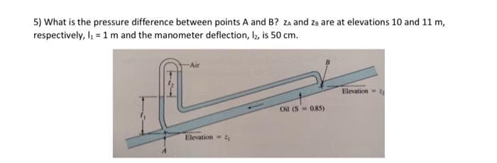 5) What is the pressure difference between points A and B? ZA and za are at elevations 10 and 11 m,
respectively, I₁ = 1 m and the manometer deflection, l2, is 50 cm.
Air
Elevation
Oil (S- 0.85)
Elevation