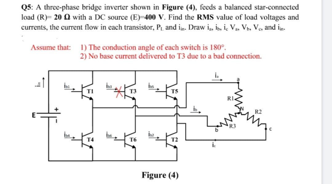 Q5: A three-phase bridge inverter shown in Figure (4), feeds a balanced star-connected
load (R)= 20 Q with a DC source (E)-400 V. Find the RMS value of load voltages and
currents, the current flow in each transistor, P, and in. Draw ią, ib, i. Va, Vb, Ve, and in.
Assume that: 1) The conduction angle of each switch is 180°.
2) No base current delivered to T3 due to a bad connection.
i.
İbı
İb3
İos
T1
T3
T5
RI.
R2
E
R3
İb6
T4
T6
T2
Figure (4)
