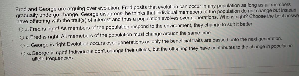 Fred and George are arguing over evolution. Fred posits that evolution can occur in any population as long as all members
gradually undergo change. George disagrees; he thinks that individual memebers of the population do not change but instead
have offspring with the trait(s) of interest and thus a population evolves over generations. Who is right? Choose the best answe
a. Fred is right! As members of the population respond to the environment, they change to suit it better
O b. Fred is right! All memebers of the population must change aroudn the same time
O c. George is right Evolution occurs over generations as only the beneficial traits are passed onto the next generation.
O d. George is right! Individuals don't change their alleles, but the offspring they have contributes to the change in population
allele frequencies
