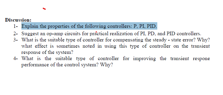 Discussion:
1- Explain the properties of the following controllers: P, PI, PID.
2- Suggest an op-amp circuits for practical realization of PI, PD, and PID controllers.
3- What is the suitable type of controller for compensating the steady-state error? Why?
what effect is sometimes noted in using this type of controller on the transient
response of the system?
4- What is the suitable type of controller for improving the transient respone
performance of the control system? Why?