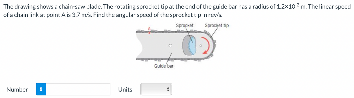 The drawing shows a chain-saw blade. The rotating sprocket tip at the end of the guide bar has a radius of 1.2× 10-2 m. The linear speed
of a chain link at point A is 3.7 m/s. Find the angular speed of the sprocket tip in rev/s.
Sprocket
Sprocket tip
Number i
Units
Guide bar