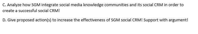 C. Analyze how SGM integrate social media knowledge communities and its social CRM in order to
create a successful social CRM!
D. Give proposed action(s) to increase the effectiveness of SGM social CRM! Support with argument!