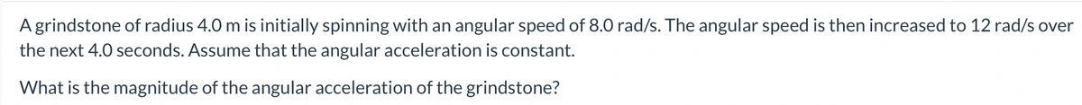 A grindstone of radius 4.0 m is initially spinning with an angular speed of 8.0 rad/s. The angular speed is then increased to 12 rad/s over
the next 4.0 seconds. Assume that the angular acceleration is constant.
What is the magnitude of the angular acceleration of the grindstone?