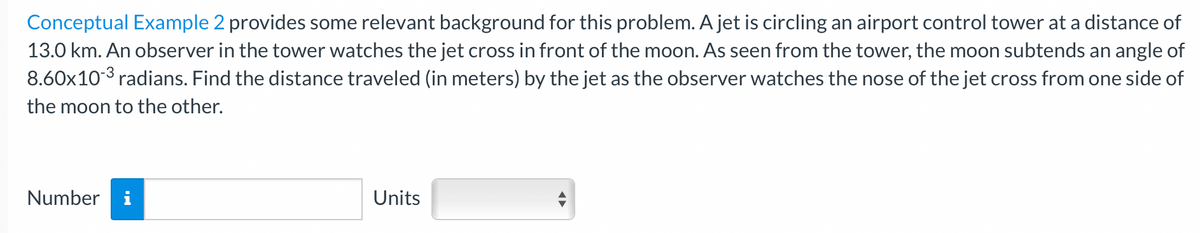 Conceptual Example 2 provides some relevant background for this problem. A jet is circling an airport control tower at a distance of
13.0 km. An observer in the tower watches the jet cross in front of the moon. As seen from the tower, the moon subtends an angle of
8.60x10-3 radians. Find the distance traveled (in meters) by the jet as the observer watches the nose of the jet cross from one side of
the moon to the other.
Number
Units
←