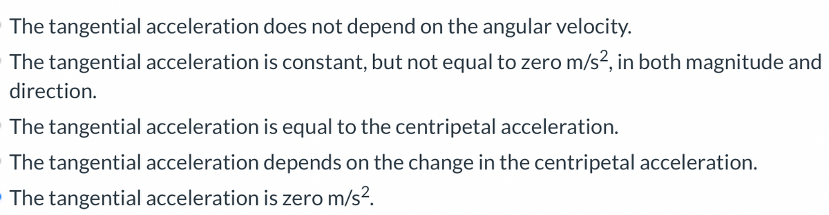 The tangential acceleration does not depend on the angular velocity.
The tangential acceleration is constant, but not equal to zero m/s², in both magnitude and
direction.
The tangential acceleration is equal to the centripetal acceleration.
The tangential acceleration depends on the change in the centripetal acceleration.
The tangential acceleration is zero m/s².