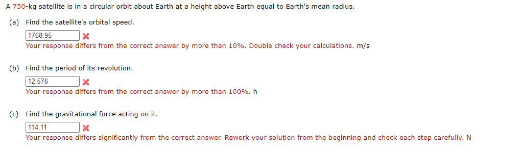 A 750-kg satellite is in a circular orbit about Earth at a height above Earth equal to Earth's mean radius.
(a) Find the satellite's orbital speed.
1768.95
×
Your response differs from the correct answer by more than 10%. Double check your calculations. m/s
(b) Find the period of its revolution.
12.576
Your response differs from the correct answer by more than 100%. h
(c) Find the gravitational force acting on it.
114.11
×
Your response differs significantly from the correct answer. Rework your solution from the beginning and check each step carefully. N