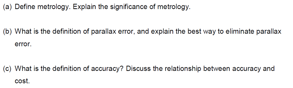 (a) Define metrology. Explain the significance of metrology.
(b) What is the definition of parallax error, and explain the best way to eliminate parallax
error.
(c) What is the definition of accuracy? Discuss the relationship between accuracy and
cost.
