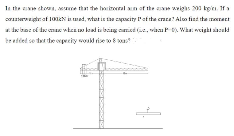 In the crane shown, assume that the horizontal arm of the crane weighs 200 kg/m. If a
counterweight of 100kN is used, what is the capacity P of the crane? Also find the moment
at the base of the crane when no load is being carried (i.e., when P=0). What weight should
be added so that the capacity would rise to 8 tons?
130
On-