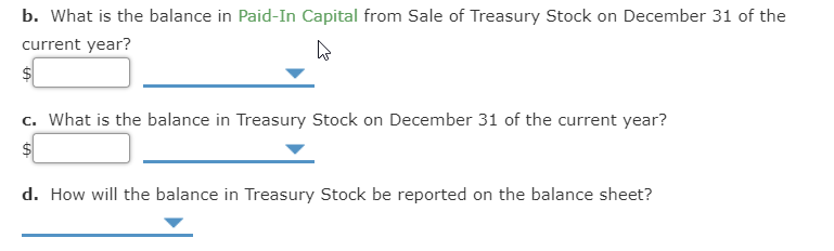 b. What is the balance in Paid-In Capital from Sale of Treasury Stock on December 31 of the
current year?
c. What is the balance in Treasury Stock on December 31 of the current year?
d. How will the balance in Treasury Stock be reported on the balance sheet?
