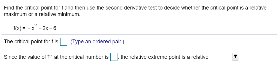 Find the critical point for f and then use the second derivative test to decide whether the critical point is a relative
maximum or a relative minimum.
f(x) = - x + 2x – 6
The critical point for f is . (Type an ordered pair.)
Since the value of f'' at the critical number is
|, the relative extreme point is a relative
