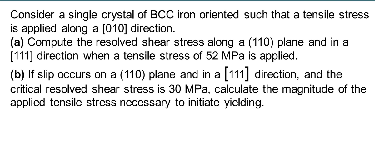 Consider a single crystal of BCC iron oriented such that a tensile stress
is applied along a [010] direction.
(a) Compute the resolved shear stress along a (110) plane and in a
[111] direction when a tensile stress of 52 MPa is applied.
(b) If slip occurs on a (110) plane and in a [111] direction, and the
critical resolved shear stress is 30 MPa, calculate the magnitude of the
applied tensile stress necessary to initiate yielding.
