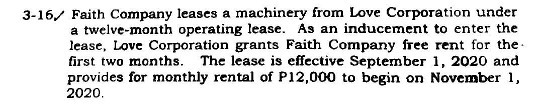 3-16 Faith Company leases a machinery from Love Corporation under
a twelve-month operating lease. As an inducement to enter the
lease, Love Corporation grants Faith Company free rent for the.
first two months. The lease is effective September 1, 2020 and
provides for monthly rental of P12,000 to begin on November 1,
2020.