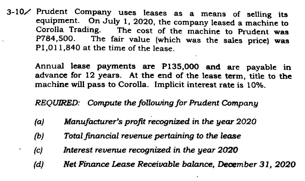 3-10 Prudent Company uses leases as a means of selling its
equipment. On July 1, 2020, the company leased a machine to
Corolla Trading. The cost of the machine to Prudent was
The fair value (which was the sales price) was
P1,011,840 at the time of the lease.
P784,500.
Annual lease payments are P135,000 and are payable in
advance for 12 years. At the end of the lease term, title to the
machine will pass to Corolla. Implicit interest rate is 10%.
REQUIRED: Compute the following for Prudent Company
Manufacturer's profit recognized in the year 2020
Total financial revenue pertaining to the lease
Interest revenue recognized in the year 2020
Net Finance Lease Receivable balance, December 31, 2020
(a)
(b)
(c)
(d)