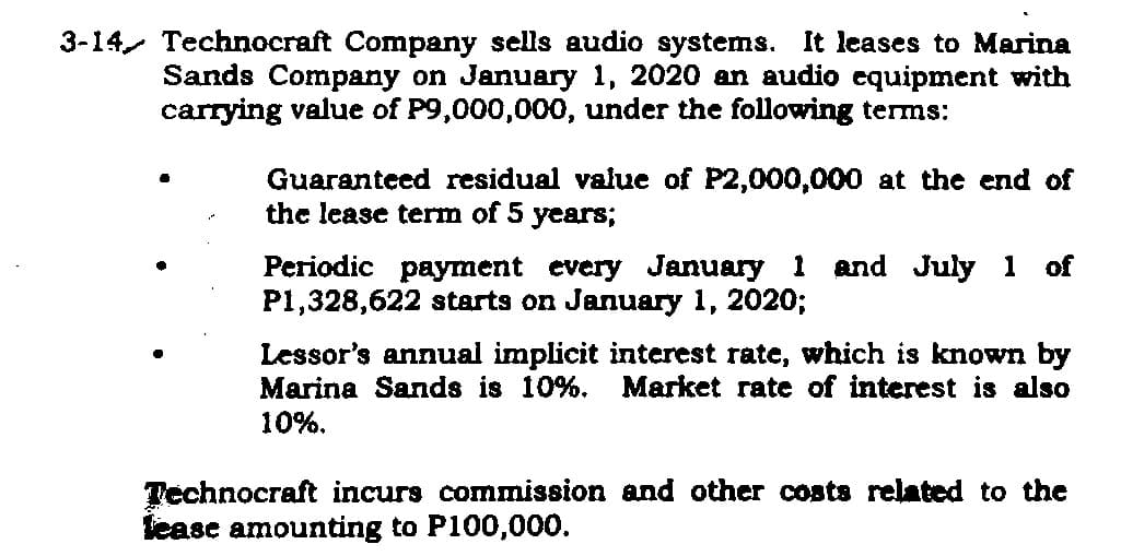 3-14 Technocraft Company sells audio systems. It leases to Marina
Sands Company on January 1, 2020 an audio equipment with
carrying value of P9,000,000, under the following terms:
Guaranteed residual value of P2,000,000 at the end of
the lease term of 5 years;
Periodic payment every January 1 and July 1 of
P1,328,622 starts on January 1, 2020;
Lessor's annual implicit interest rate, which is known by
Marina Sands is 10%. Market rate of interest is also
10%.
Technocraft incurs commission and other costs related to the
lease amounting to P100,000.