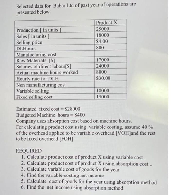 Selected data for Babar Ltd of past year of operations are
presented below
Product X
25000
Production [ in units ]
Sales [ in units]
Selling price
DLHours
18000
$4.00
800
Manufacturing cost
Raw Materials [S]
Salaries of direct labour[$]
Actual machine hours worked
17000
24000
8000
Hourly rate for DLH
Non manufacturing cost
Variable selling
Fixed selling cost
$30.00
18000
15000
Estimated fixed cost $28000
Budgeted Machine hours 8400
Company uses absorption cost based on machine hours.
For calculating product cost using variable costing, assume 40 %
of the overhead applied to be variable overhead [VOH]and the rest
to be fixed overhead [FOH]
%3D
REQUIRED
1. Calculate product cost of product X using variable cost.
2. Calculate product cost of product X using absorption cost ..
3. Calculate variable cost of goods for the year
4. Find the variable-costing net income
5. Calculate cost of goods for the year using absorption method
6. Find the net income using absorption method
