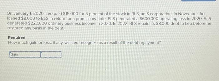On January 1, 2020, Leo paid $15.000 for 5 percent of the stock in BLS, an S corporation. In November, he
loaned $8,000 to BLS in return for a promissory note. BLS generated a $600,000 operating loss in 2020. BLS
generated $220,000 ordinary business income in 2020. In 2022, BLS repaid its $8.000 debt to Leo before he
restored any basis in the debt.
Required:
How much gain or loss, if any, will Leo recognize as a result of the debt repayment?
Gain