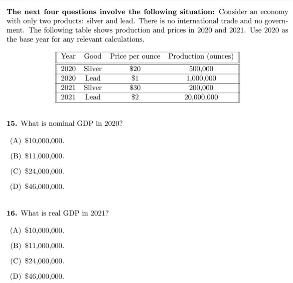 The next four questions involve the following situation: Consider an economy
with only two products: silver and lead. There is no international trade and no govern-
ment. The following table shows production and prices in 2020 and 2021. Use 2020 as
the base year for any relevant calculations.
Year Good Price per ounce Production (ounces)
2020 Silver
$20
500,000
2020
Lead
$1
1,000,000
2021 Silver
$30
200,000
2021
Lead
$2
20,000,000
15. What is nominal GDP in 2020?
(A) $10,000,000.
(B) $11,000,000.
(C) $24,000,000.
(D) $46,000,000.
16. What is real GDP in 2021?
(A) $10,000,000.
(B) $11,000,000.
(C) $24,000,000.
(D) $46,000,000.
