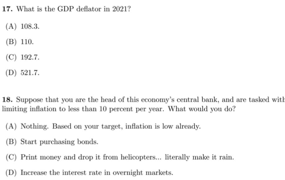 17. What is the GDP deflator in 2021?
(A) 108.3.
(В) 110.
(С) 192.7.
(D) 521.7.
18. Suppose that you are the head of this economy's central bank, and are tasked with
limiting inflation to less than 10 percent per year. What would you do?
(A) Nothing. Based on your target, inflation is low already.
(B) Start purchasing bonds.
(C) Print money and drop it from helicopters... literally make it rain.
(D) Increase the interest rate in overnight markets.
