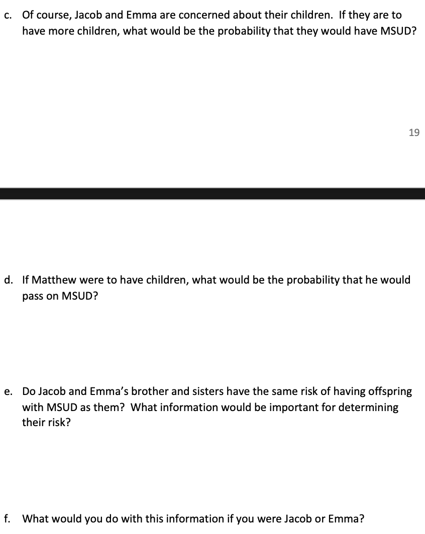Of course, Jacob and Emma are concerned about their children. If they are to
C.
have more children, what would be the probability that they would have MSUD?
19
d. If Matthew were to have children, what would be the probability that he would
pass on MSUD?
e. Do Jacob and Emma's brother and sisters have the same risk of having offspring
with MSUD as them? What information would be important for determining
their risk?
f.
What would you do with this information if you were Jacob or Emma?

