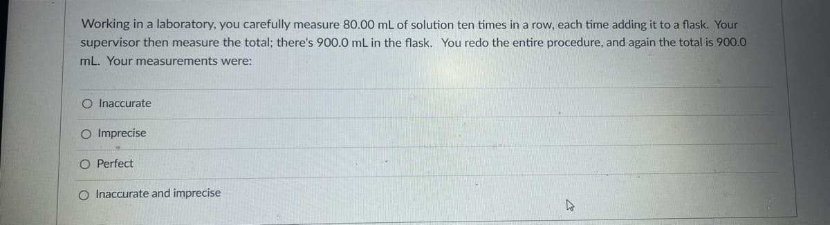 Working in a laboratory, you carefully measure 80.00 mL of solution ten times in a row, each time adding it to a flask. Your
supervisor then measure the total; there's 900.0 mL in the flask. You redo the entire procedure, and again the total is.900.0
mL. Your measurements were:
O Inaccurate
O Imprecise
O Perfect
O Inaccurate and imprecise
W