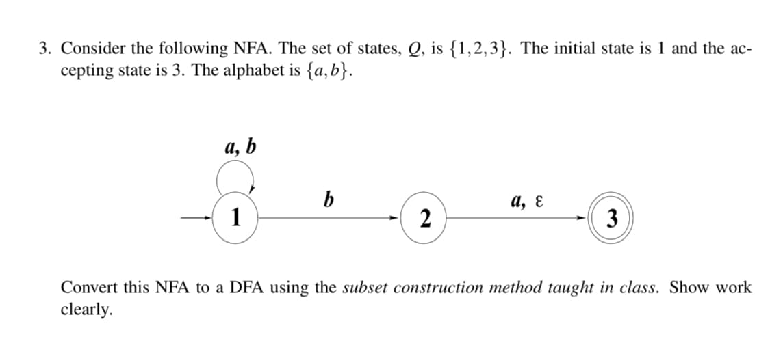 3. Consider the following NFA. The set of states, Q, is {1,2,3}. The initial state is 1 and the ac-
cepting state is 3. The alphabet is {a,b}.
a, b
b
1
а, €
3
Convert this NFA to a DFA using the subset construction method taught in class. Show work
clearly.
