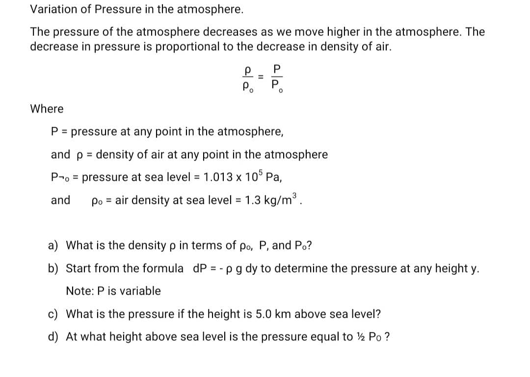 Variation of Pressure in the atmosphere.
The pressure of the atmosphere decreases as we move higher in the atmosphere. The
decrease in pressure is proportional to the decrease in density of air.
р
=
2|2°
P
P
Where
P = pressure at any point in the atmosphere,
and p = density of air at any point in the atmosphere
Po pressure at sea level = 1.013 x 105 Pa,
and Po air density at sea level = 1.3 kg/m³.
a) What is the density p in terms of po, P, and Po?
b) Start from the formula dP = - p g dy to determine the pressure at any height y.
Note: P is variable
c) What is the pressure if the height is 5.0 km above sea level?
d) At what height above sea level is the pressure equal to ½ Po ?