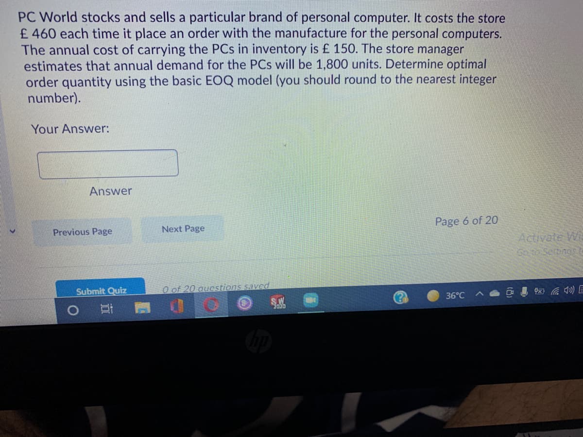 PC World stocks and sells a particular brand of personal computer. It costs the store
£ 460 each time it place an order with the manufacture for the personal computers.
The annual cost of carrying the PCs in inventory is £ 150. The store manager
estimates that annual demand for the PCs will be 1,800 units. Determine optimal
order quantity using the basic EOQ model (you should round to the nearest integer
number).
Your Answer:
Answer
Page 6 of 20
Previous Page
Next Page
Activate Wi
Go to Sertings
O of 20 aucstions saved
O I ) E
Submit Quiz
36°C
立
