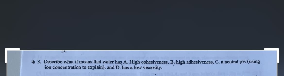 D.
* 3. Describe what it means that water has A. High cohesiveness, B. high adhesiveness, C. a neutral pH (using
ion concentration to explain), and D. has a low viscosity.
