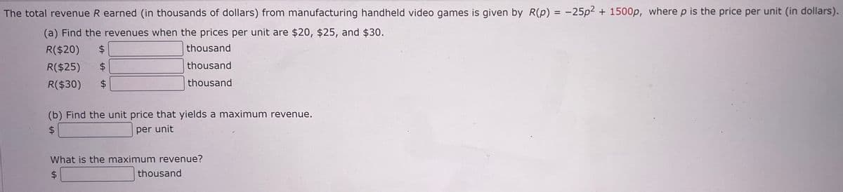 The total revenue R earned (in thousands of dollars) from manufacturing handheld video games is given by R(p) = -25p² + 1500p, where p is the price per unit (in dollars).
(a) Find the revenues when the prices per unit are $20, $25, and $30.
R($20)
$
thousand
R($25) $
thousand
R($30) $
thousand
(b) Find the unit price that yields a maximum revenue.
$
per unit
What is the maximum revenue?
$
thousand