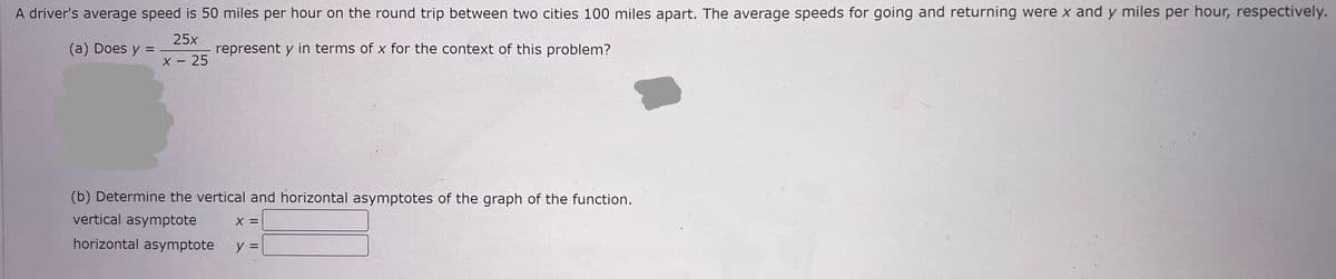 A driver's average speed is 50 miles per hour on the round trip between two cities 100 miles apart. The average speeds for going and returning were x and y miles per hour, respectively.
(a) Does y =
25x
x - 25
represent y in terms of x for the context of this problem?
(b) Determine the vertical and horizontal asymptotes of the graph of the function.
vertical asymptote
X =
horizontal asymptote y