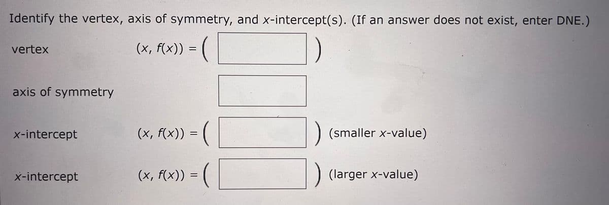Identify the vertex, axis of symmetry, and x-intercept(s). (If an answer does not exist, enter DNE.)
vertex
(x, f(x)) =
axis of symmetry
x-intercept
(x, f(x)) = (
(smaller x-value)
x-intercept
(x, f(x)) =
) (larger x-value)