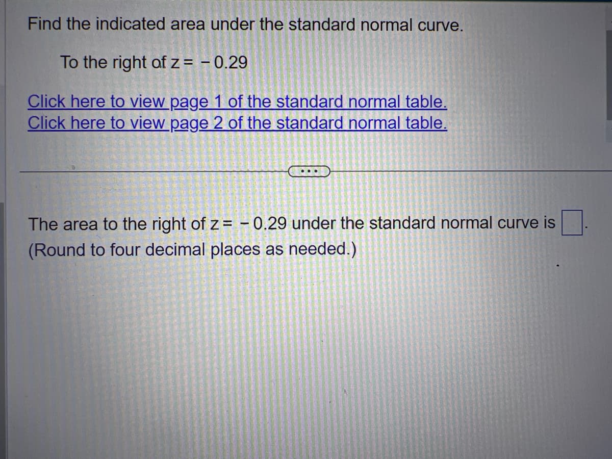 Find the indicated area under the standard normal curve.
To the right of z = -0.29
Click here to view page 1 of the standard normal table.
Click here to view page 2 of the standard normal table.
The area to the right of z= -0.29 under the standard normal curve is
(Round to four decimal places as needed.)