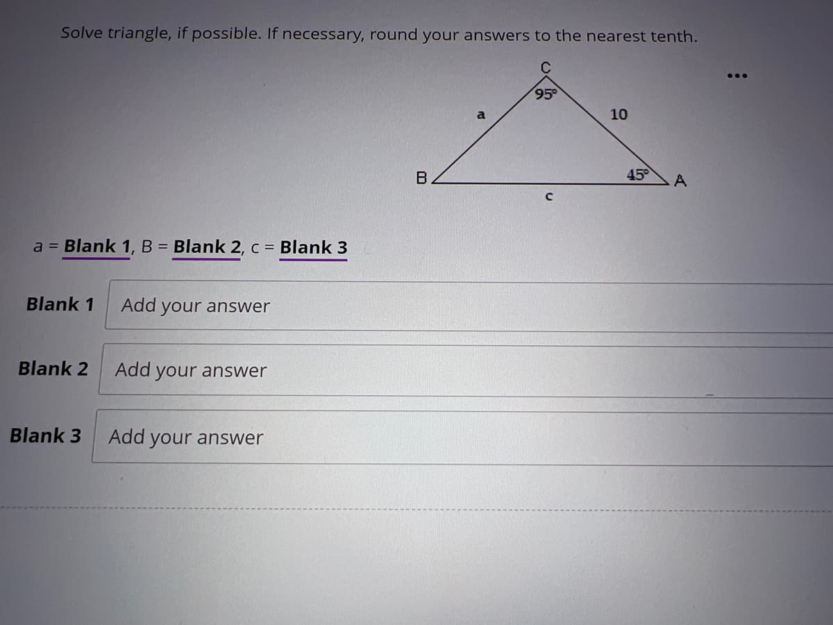 Solve triangle, if possible. If necessary, round your answers to the nearest tenth.
a = Blank 1, B = Blank 2, c = Blank 3
Blank 1 Add your answer
Blank 2
Blank 3
Add your answer
Add your answer
B
95°
10
45°
A
: