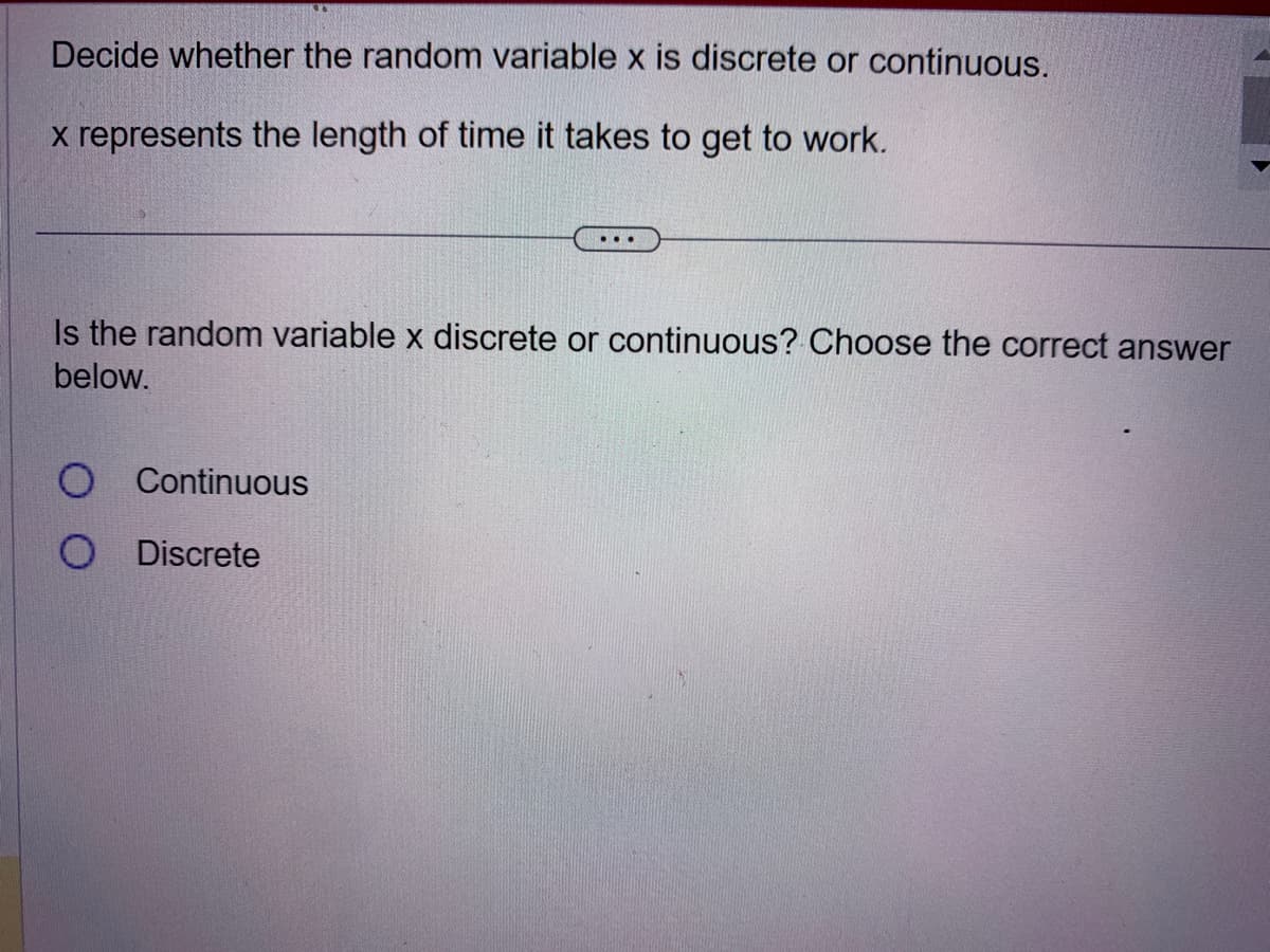 Decide whether the random variable x is discrete or continuous.
x represents the length of time it takes to get to work.
...
Is the random variable x discrete or continuous? Choose the correct answer
below.
O Continuous
O Discrete