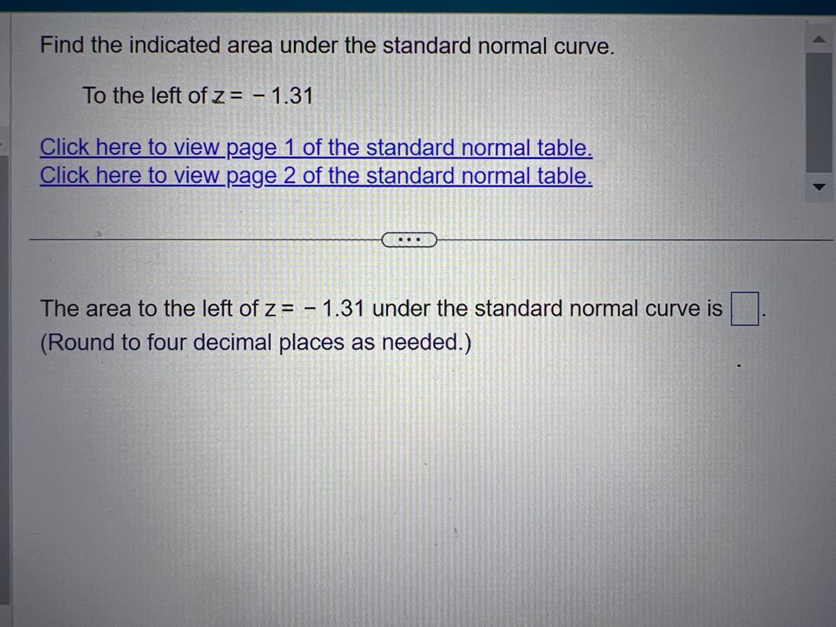 Find the indicated area under the standard normal curve.
To the left of z = - 1.31
Click here to view page 1 of the standard normal table.
Click here to view page 2 of the standard normal table.
The area to the left of z= -1.31 under the standard normal curve is
(Round to four decimal places as needed.)