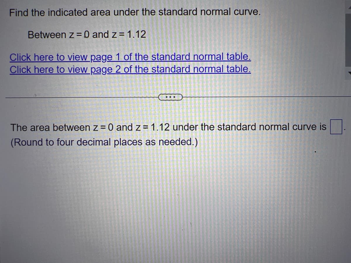 Find the indicated area under the standard normal curve.
Between z = 0 and z= 1.12
Click here to view page 1 of the standard normal table.
Click here to view page 2 of the standard normal table.
The area between z = 0 and z= 1.12 under the standard normal curve is
(Round to four decimal places as needed.)