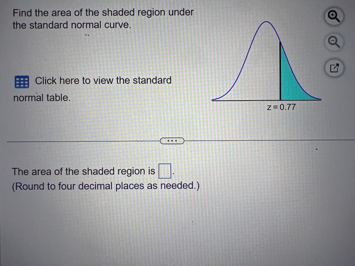 Find the area of the shaded region under
the standard normal curve.
Click here to view the standard
normal table.
The area of the shaded region is
(Round to four decimal places as needed.)
^
Z=0.77
G