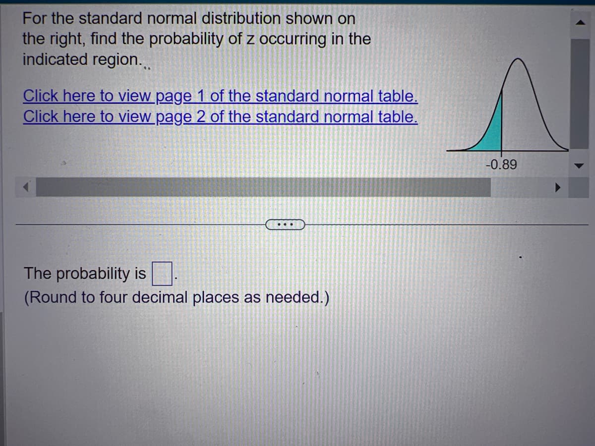 For the standard normal distribution shown on
the right, find the probability of z occurring in the
indicated region...
Click here to view page 1 of the standard normal table.
Click here to view page 2 of the standard normal table.
...
The probability is.
(Round to four decimal places as needed.)
s
-0.89