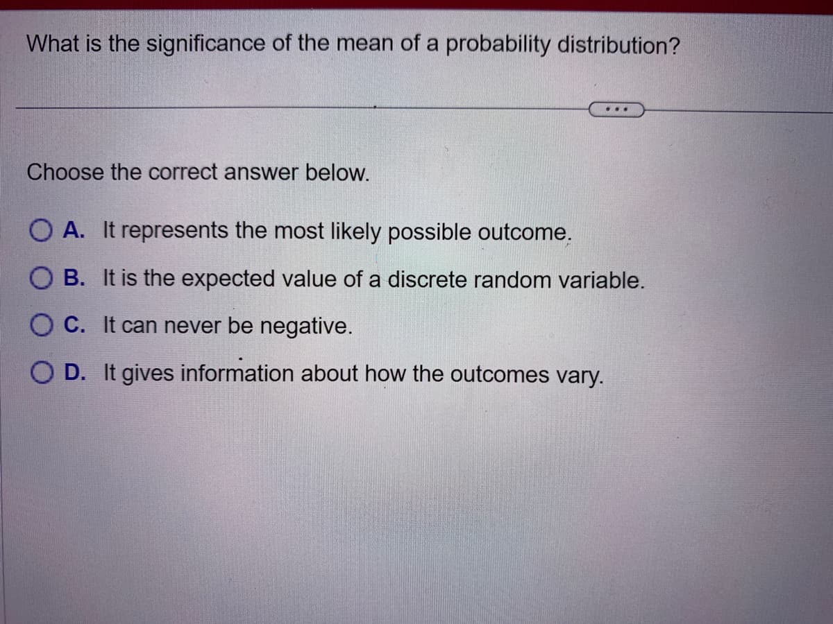 What is the significance of the mean of a probability distribution?
Choose the correct answer below.
O A. It represents the most likely possible outcome.
B. It is the expected value of a discrete random variable.
OC. It can never be negative.
OD. It gives information about how the outcomes vary.