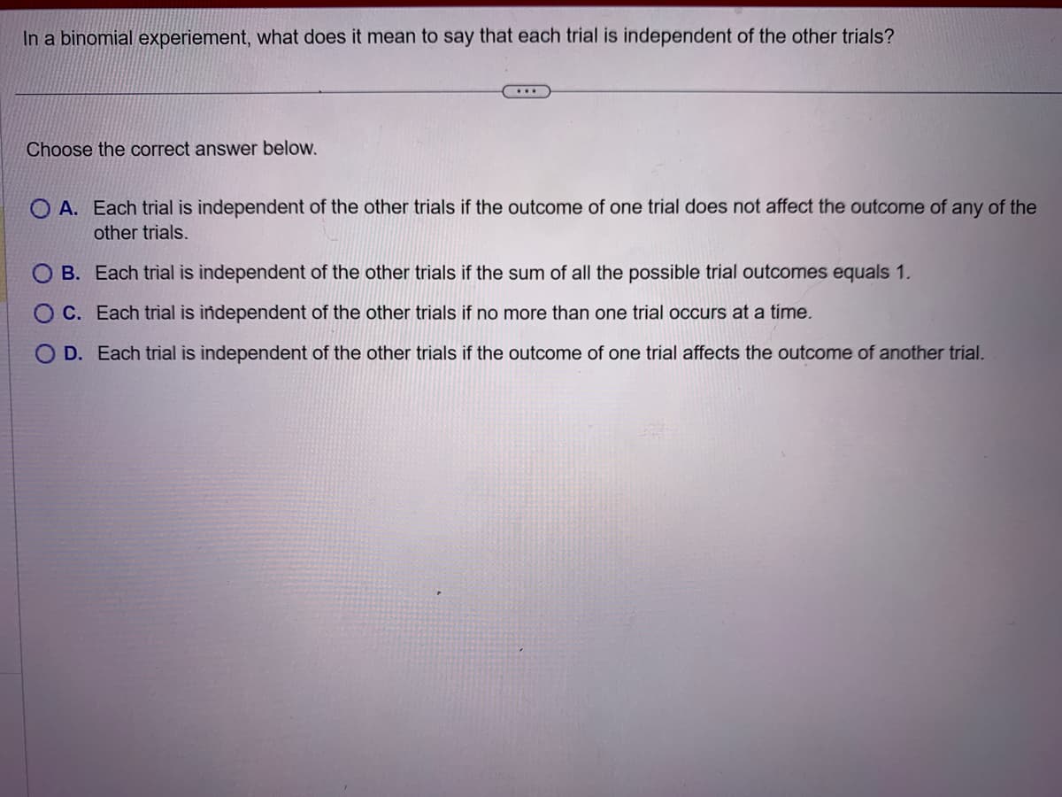 In a binomial experiement, what does it mean to say that each trial is independent of the other trials?
Choose the correct answer below.
OA. Each trial is independent of the other trials if the outcome of one trial does not affect the outcome of any of the
other trials.
B. Each trial is independent of the other trials if the sum of all the possible trial outcomes equals 1.
C. Each trial is independent of the other trials if no more than one trial occurs at a time.
OD. Each trial is independent of the other trials if the outcome of one trial affects the outcome of another trial.