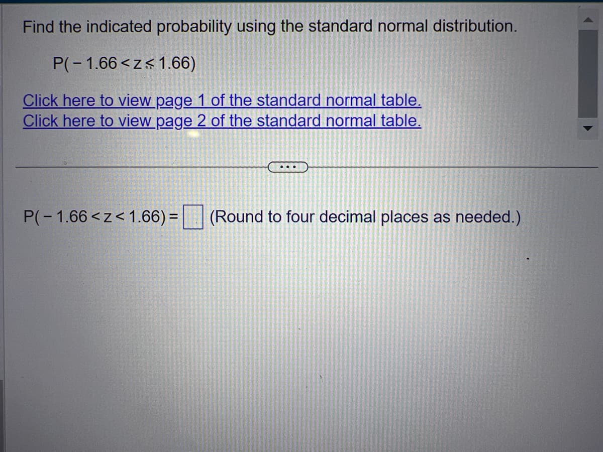 Find the indicated probability using the standard normal distribution.
P(-1.66<z< 1.66)
Click here to view page 1 of the standard normal table.
Click here to view page 2 of the standard normal table.
...
P(-1.66<z<1.66) = (Round to four decimal places as needed.)