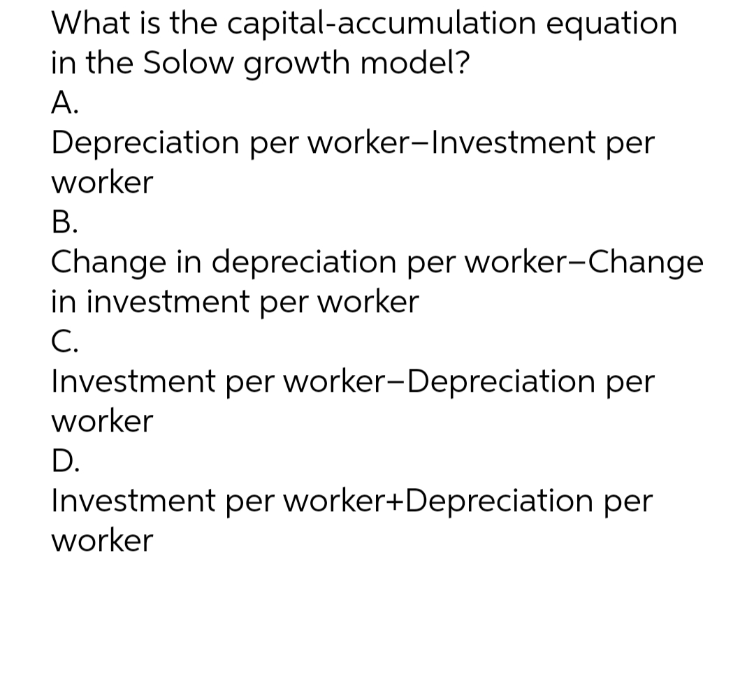 What is the capital-accumulation equation
in the Solow growth model?
А.
Depreciation per worker-Investment per
worker
В.
Change in depreciation per worker-Change
in investment per worker
С.
Investment per worker-Depreciation per
worker
D.
Investment per worker+Depreciation per
worker

