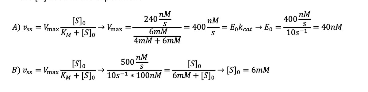 A) Vss
=
Vmax
B) Vss = Vmax
[S]O
KM + [S]O
[S]o
KM + [S]O
Vmax
nM
S
6mM
4mM + 6mM
240
nM
500
S
10s-1 * 100nM
= 400
nM
S
[S]o
6mM + [S]o
=
= Eokcat → Eo =
[S]o
=
6mM
nM
S
400:
10s-1
= 40nM