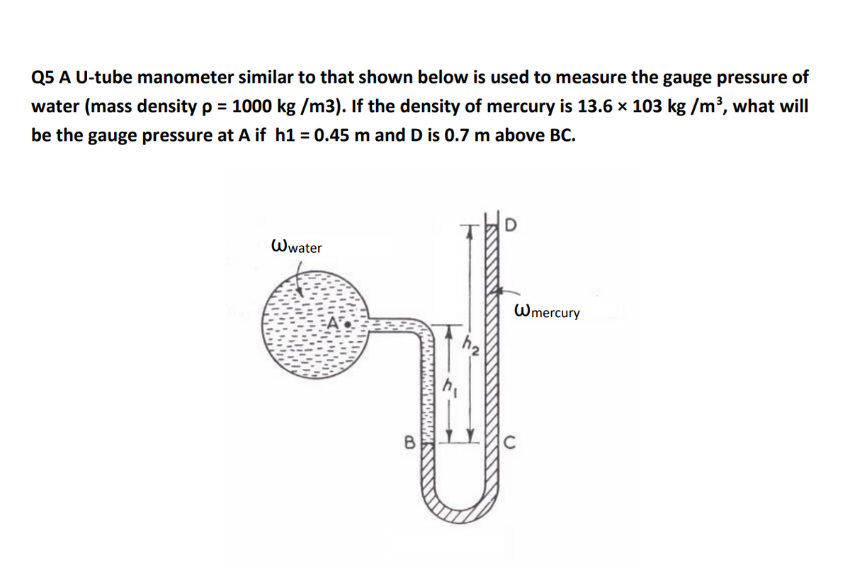 Q5 A U-tube manometer similar to that shown below is used to measure the gauge pressure of
water (mass density p = 1000 kg /m3). If the density of mercury is 13.6 x 103 kg /m³, what will
be the gauge pressure at A if h1 = 0.45 m and D is 0.7 m above BC.
Wwater
Wmercury

