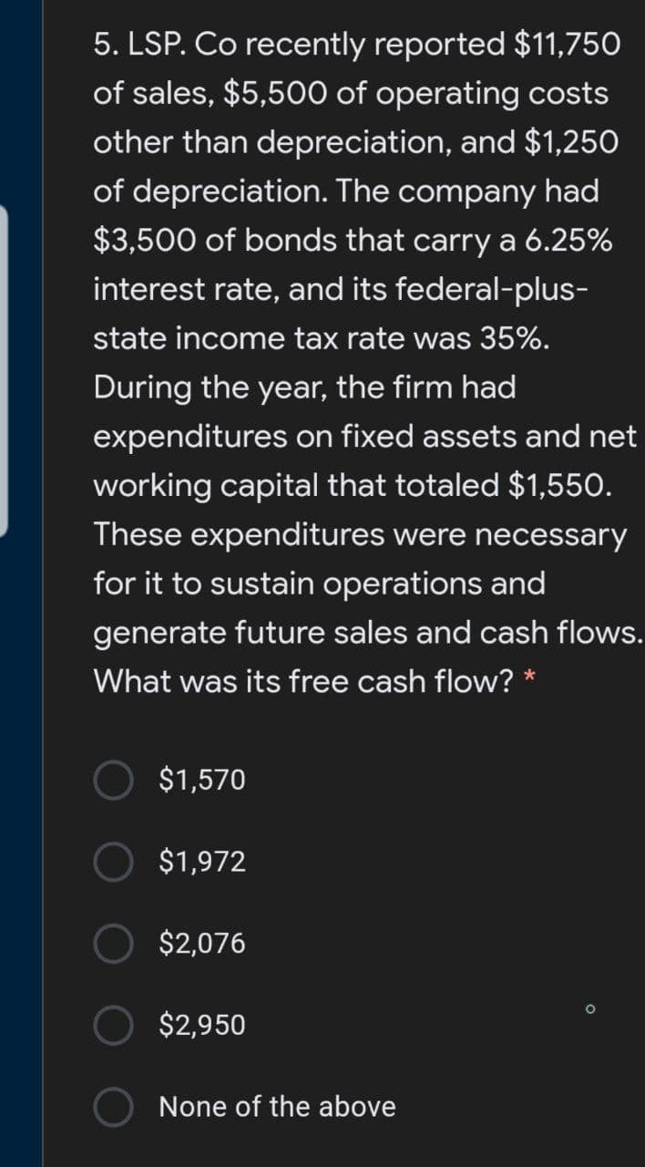 5. LSP. Co recently reported $11,750
of sales, $5,500 of operating costs
other than depreciation, and $1,250
of depreciation. The company had
$3,500 of bonds that carry a 6.25%
interest rate, and its federal-plus-
state income tax rate was 35%.
During the year, the firm had
expenditures on fixed assets and net
working capital that totaled $1,550.
These expenditures were necessary
for it to sustain operations and
generate future sales and cash flows.
What was its free cash flow? *
$1,570
$1,972
$2,076
$2,950
None of the above
