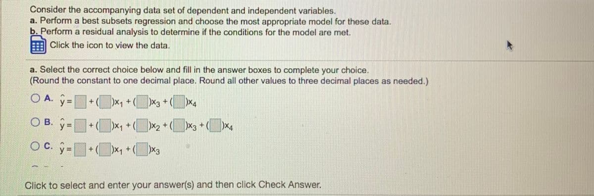 Consider the accompanying data set of dependent and independent variables.
a. Perform a best subsets regression and choose the most appropriate model for these data.
b. Perform a residual analysis to determine if the conditions for the model are met.
Click the icon to view the data.
a. Select the correct choice below and fill in the answer boxes to complete your choice.
(Round the constant to one decimal place. Round all other values to three decimal places as needed.)
O A. ý =+(x, +(x3+(x4
O B.
x3 +(
X4
y%3D
+ (
X1 +(
)x,+(x3
Click to select and enter your answer(s) and then click Check Answer.
