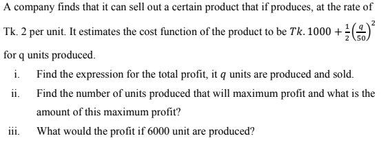 A company finds that it can sell out a certain product that if produces, at the rate of
2
Tk. 2 per unit. It estimates the cost function of the product to be Tk. 1000 +(
.50
for q units produced.
i. Find the expression for the total profit, it q units are produced and sold.
ii.
Find the number of units produced that will maximum profit and what is the
amount of this maximum profit?
iii.
What would the profit if 6000 unit are produced?
