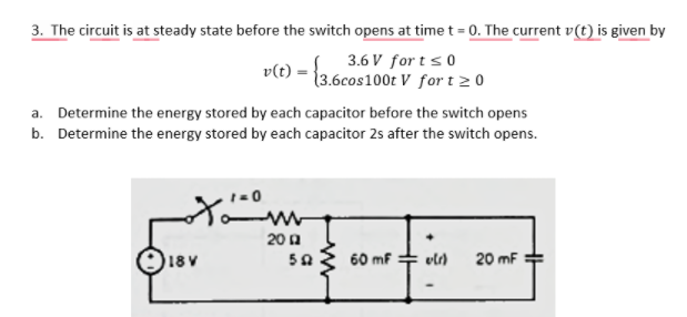 3. The circuit is at steady state before the switch opens at time t = 0. The current v(t) is given by
3.6 V for t s0
v(t) =
(3.6cos100t V fort 20
a. Determine the energy stored by each capacitor before the switch opens
b. Determine the energy stored by each capacitor 2s after the switch opens.
20 a
O18v
60 mf
20 mF
