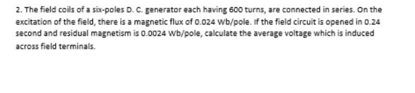 2. The field coils of a six-poles D. C. generator each having 600 turns, are connected in series. On the
excitation of the field, there is a magnetic flux of 0.024 Wb/pole. If the field circuit is opened in 0.24
second and residual magnetism is 0.0024 Wb/pole, calculate the average voltage which is induced
across field terminals.
